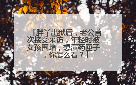 胖丫出狱后，老公首次接受采访，年轻时被女孩围堵，想演药匣子，你怎么看？
