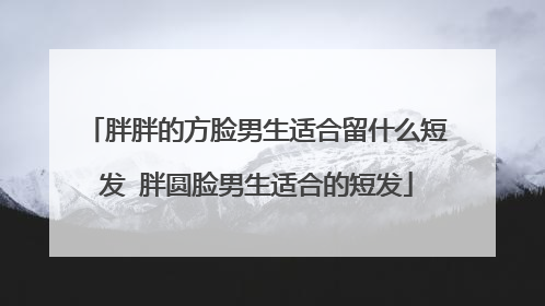 胖胖的方脸男生适合留什么短发 胖圆脸男生适合的短发