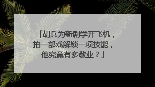 胡兵为新剧学开飞机，拍一部戏解锁一项技能，他究竟有多敬业？