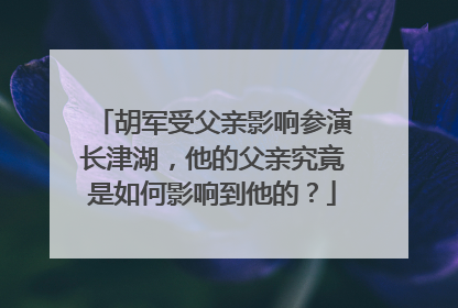 胡军受父亲影响参演长津湖,他的父亲究竟是如何影响到他的?