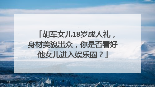 胡军女儿18岁成人礼，身材美貌出众，你是否看好他女儿进入娱乐圈？
