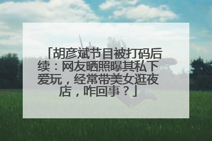 胡彦斌节目被打码后续：网友晒照曝其私下爱玩，经常带美女逛夜店，咋回事？