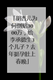 胡杏儿为何倒贴3000万,给李承德生3个儿子?去年挺孕肚上春晚