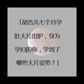 胡杏儿七个月孕肚大片出炉，身为孕妇的你，学到了哪些大片姿势？