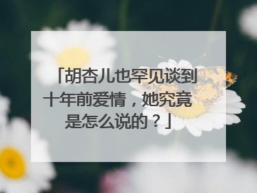 胡杏儿也罕见谈到十年前爱情，她究竟是怎么说的？