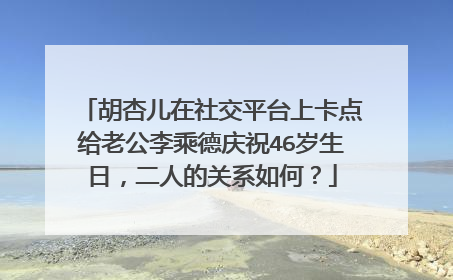 胡杏儿在社交平台上卡点给老公李乘德庆祝46岁生日，二人的关系如何？