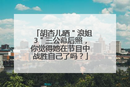 胡杏儿晒"浪姐3"三公幕后照,你觉得她在节目中战胜自己了吗?