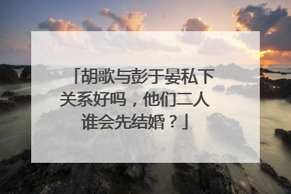 胡歌与彭于晏私下关系好吗，他们二人谁会先结婚？