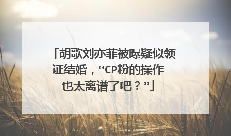 胡歌刘亦菲被曝疑似领证结婚，“CP粉的操作也太离谱了吧？”