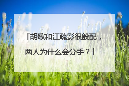 胡歌和江疏影很般配,两人为什么会分手?