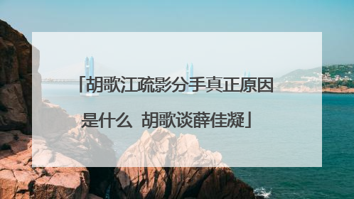 胡歌江疏影分手真正原因是什么 胡歌谈薛佳凝