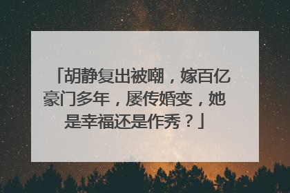 胡静复出被嘲,嫁百亿豪门多年,屡传婚变,她是幸福还是作秀?