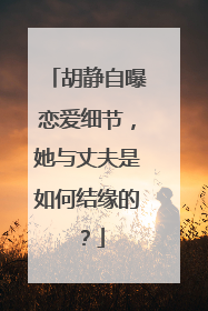 胡静自曝恋爱细节，她与丈夫是如何结缘的？