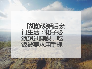 胡静谈婚后豪门生活:裙子必须超过脚踝,吃饭被要求用手抓,你怎么看?