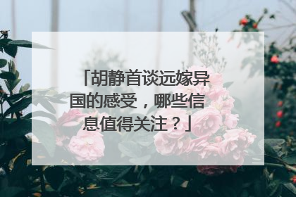 胡静首谈远嫁异国的感受,哪些信息值得关注?