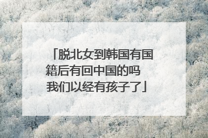 脱北女到韩国有国籍后有回中国的吗 我们以经有孩子了