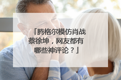 腾格尔模仿肖战蔡徐坤,网友都有哪些神评论?