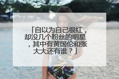 自以为自己很红,却没几个粉丝的明星,其中有黄国伦和张大大还有谁?