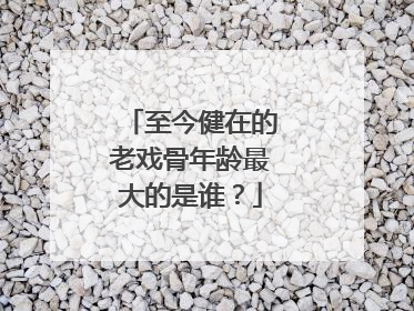 至今健在的老戏骨年龄最大的是谁？