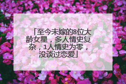 至今未嫁的8位大龄女星，多人情史复杂，1人情史为零，没谈过恋爱