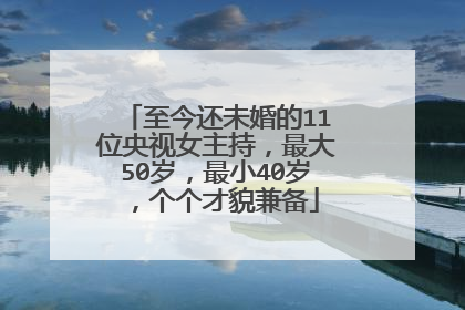 至今还未婚的11位央视女主持，最大50岁，最小40岁，个个才貌兼备