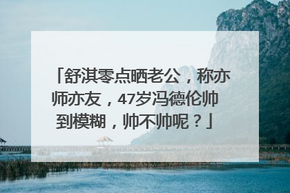 舒淇零点晒老公,称亦师亦友,47岁冯德伦帅到模糊,帅不帅呢?