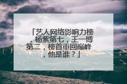 艺人网络影响力榜,杨紫第七,王一博第二,榜首重回巅峰,他是谁?