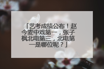 艺考成绩公布！赵今麦中戏第一，张子枫北电第三，北电第一是哪位呢？