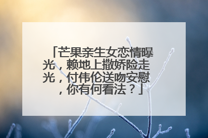 芒果亲生女恋情曝光,赖地上撒娇险走光,付伟伦送吻安慰,你有何看法?
