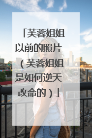 芙蓉姐姐以前的照片（芙蓉姐姐是如何逆天改命的）