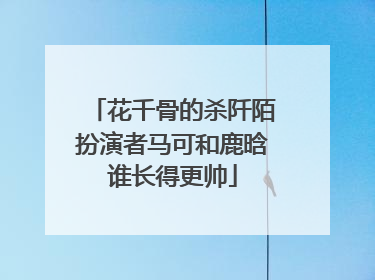 花千骨的杀阡陌扮演者马可和鹿晗谁长得更帅