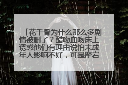 花千骨为什么那么多剧情被删了？醋吻血吻床上诱惑他们有理由说怕未成年人影响不好，可是摩岩以灵换灵救花