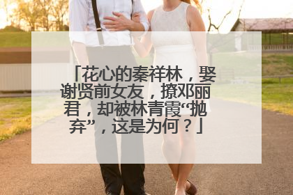 花心的秦祥林，娶谢贤前女友，撩邓丽君，却被林青霞“抛弃”，这是为何？