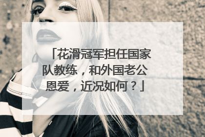 花滑冠军担任国家队教练,和外国老公恩爱,近况如何?