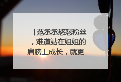 范丞丞怒怼粉丝,难道站在姐姐的肩膀上成长,就更有资格嚣张吗?