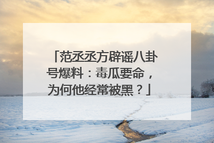 范丞丞方辟谣八卦号爆料：毒瓜要命，为何他经常被黑？
