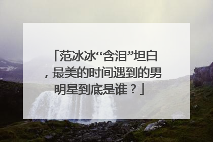 范冰冰“含泪”坦白，最美的时间遇到的男明星到底是谁？