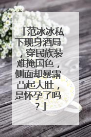 范冰冰私下现身酒局,穿民族装难掩国色,侧面却暴露凸起大肚,是怀孕了吗?