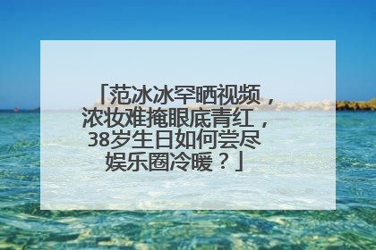 范冰冰罕晒视频,浓妆难掩眼底青红,38岁生日如何尝尽娱乐圈冷暖?