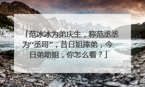 范冰冰为弟庆生，称范丞丞为“丞哥”，昔日姐捧弟，今日弟助姐，你怎么看？