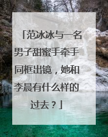 范冰冰与一名男子甜蜜手牵手同框出镜,她和李晨有什么样的过去?