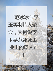 范冰冰与李玉等制片人聚会，为何说李玉是范冰冰事业上的恩人?