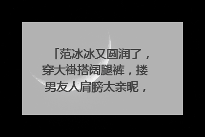 范冰冰又圆润了，穿大褂搭阔腿裤，搂男友人肩膀太亲昵，你怎么看？