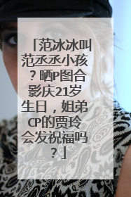 范冰冰叫范丞丞小孩？晒P图合影庆21岁生日，姐弟CP的贾玲会发祝福吗？