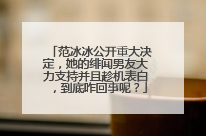 范冰冰公开重大决定,她的绯闻男友大力支持并且趁机表白,到底咋回事呢?