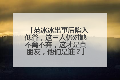 范冰冰出事后陷入低谷,这三人仍对她不离不弃,这才是真朋友,他们是谁?