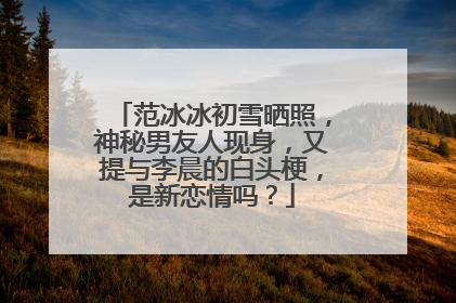 范冰冰初雪晒照,神秘男友人现身,又提与李晨的白头梗,是新恋情吗?