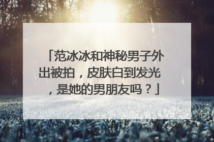 范冰冰和神秘男子外出被拍,皮肤白到发光,是她的男朋友吗?