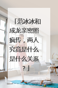 范冰冰和成龙亲密照疯传,两人究竟是什么是什么关系?