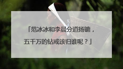 范冰冰和李晨分道扬镳，五千万的钻戒该归谁呢？